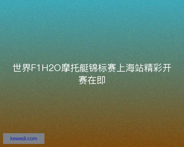 世界F1H2O摩托艇锦标赛上海站精彩开赛在即