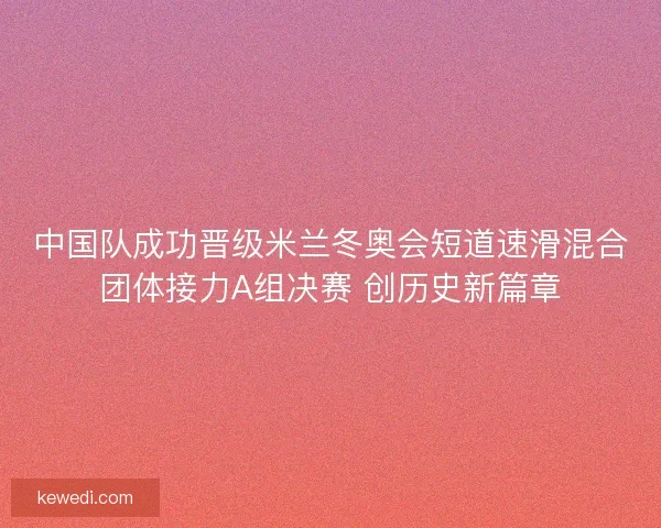 中国队成功晋级米兰冬奥会短道速滑混合团体接力A组决赛 创历史新篇章