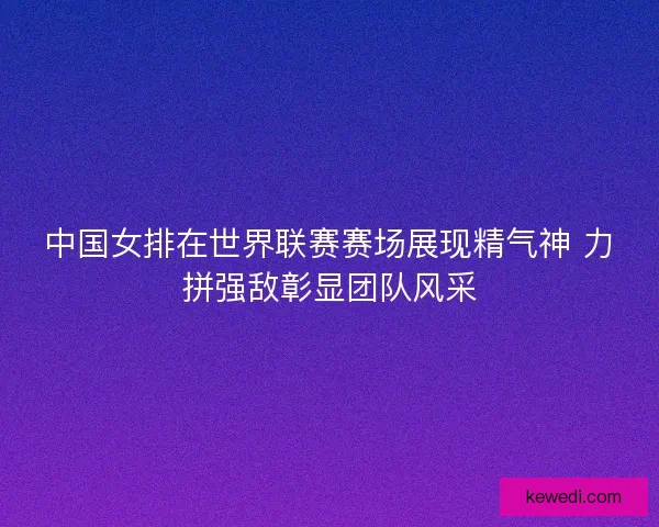 中国女排在世界联赛赛场展现精气神 力拼强敌彰显团队风采 中国女排在世界联赛赛场展现精气神 力拼强敌彰显团队风采