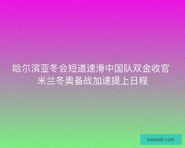 哈尔滨亚冬会短道速滑中国队双金收官 米兰冬奥备战加速提上日程