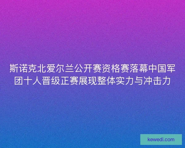 斯诺克北爱尔兰公开赛资格赛落幕中国军团十人晋级正赛展现整体实力与冲击力