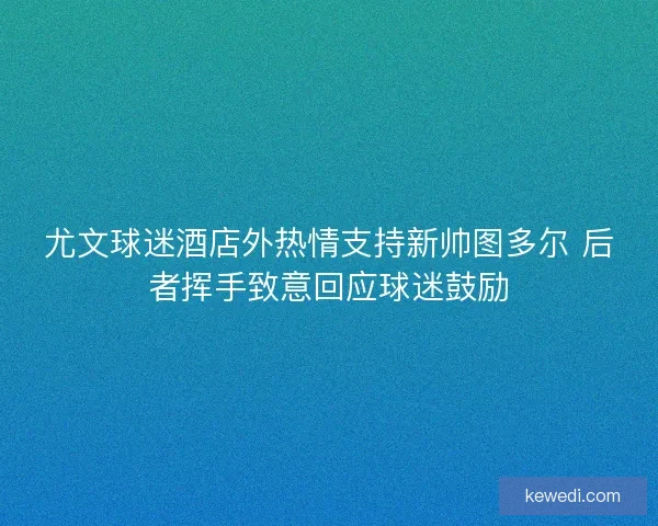 尤文球迷酒店外热情支持新帅图多尔 后者挥手致意回应球迷鼓励