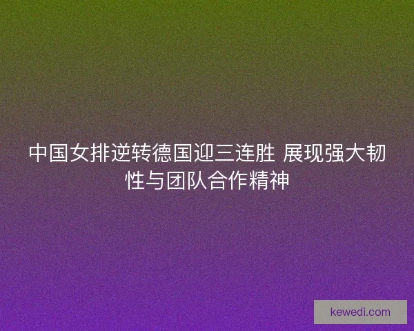 中国女排逆转德国迎三连胜 展现强大韧性与团队合作精神