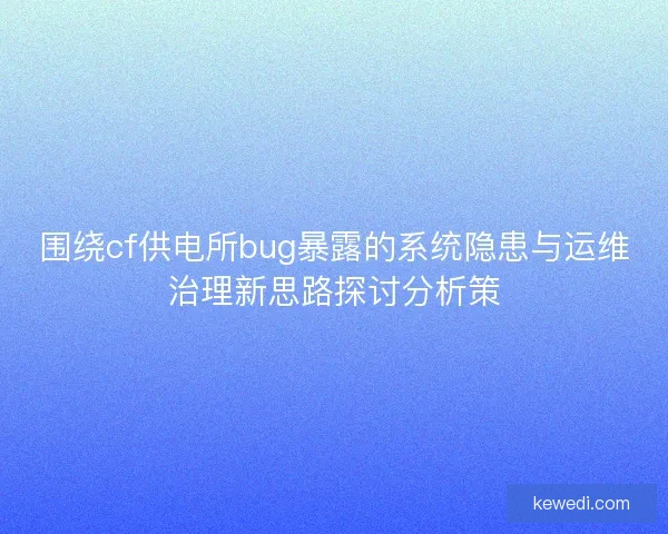 围绕cf供电所bug暴露的系统隐患与运维治理新思路探讨分析策