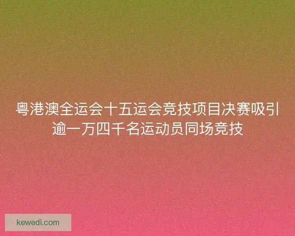 粤港澳全运会十五运会竞技项目决赛吸引逾一万四千名运动员同场竞技
