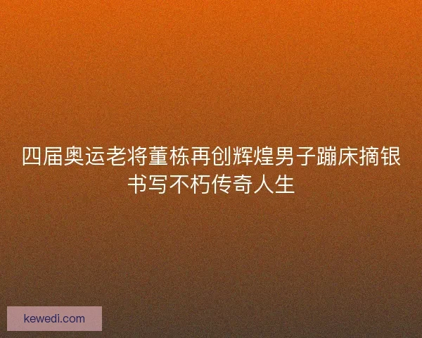 四届奥运老将董栋再创辉煌男子蹦床摘银书写不朽传奇人生 四届奥运老将董栋再创辉煌男子蹦床摘银书写不朽传奇人生