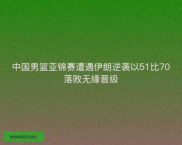 中国男篮亚锦赛遭遇伊朗逆袭以51比70落败无缘晋级 中国男篮亚锦赛遭遇伊朗逆袭以51比70落败无缘晋级