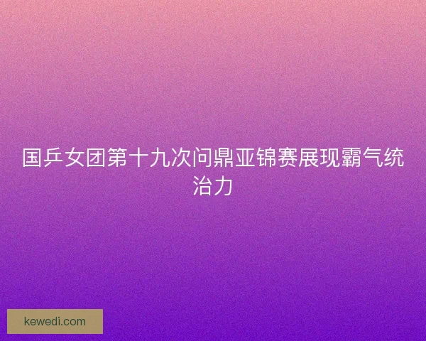 国乒女团第十九次问鼎亚锦赛展现霸气统治力 国乒女团第十九次问鼎亚锦赛展现霸气统治力
