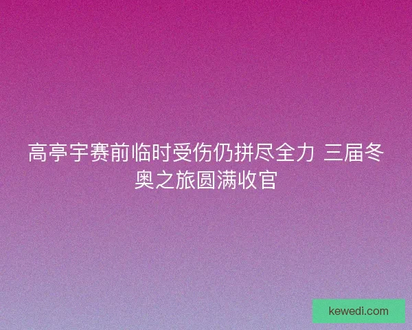 高亭宇赛前临时受伤仍拼尽全力 三届冬奥之旅圆满收官 高亭宇赛前临时受伤仍拼尽全力 三届冬奥之旅圆满收官