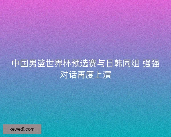 中国男篮世界杯预选赛与日韩同组 强强对话再度上演 中国男篮世界杯预选赛与日韩同组 强强对话再度上演