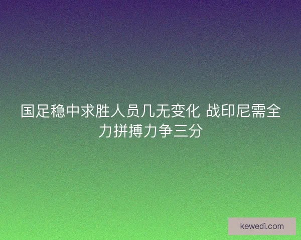 国足稳中求胜人员几无变化 战印尼需全力拼搏力争三分 国足稳中求胜人员几无变化 战印尼需全力拼搏力争三分